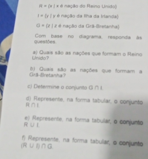 R= x|x6 nação do Reino Unido)
I= y|y∈ naca o da Ilha da Irlanda)
G= z|z∈ nac△ o da Grã-Bretanha) 
Com base no diagrama, responda às 
questões. 
a) Quais são as nações que formam o Reino 
Unido? 
b) Quais são as nações que formam a 
Grã-Bretanha? 
c) Determine o conjunto G ∩ I. 
d) Represente, na forma tabular, o conjunto
R∩ I
e) Represente, na forma tabular, o conjunto
R∪ I
f) Represente, na forma tabular, o conjunto
(R∪ I)∩ G