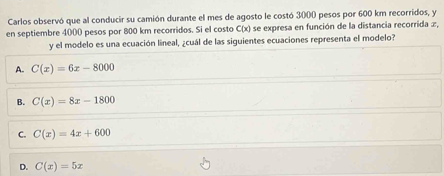 Carlos observó que al conducir su camión durante el mes de agosto le costó 3000 pesos por 600 km recorridos, y
en septiembre 4000 pesos por 800 km recorridos. Si el costo C(x) se expresa en función de la distancia recorrida x,
y el modelo es una ecuación lineal, ¿cuál de las siguientes ecuaciones representa el modelo?
A. C(x)=6x-8000
B. C(x)=8x-1800
C. C(x)=4x+600
D. C(x)=5x