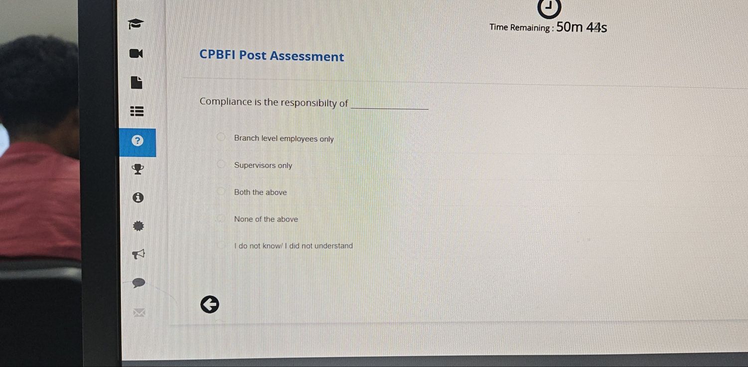 Time Remaining : 50m 44s
CPBFI Post Assessment
Compliance is the responsibilty of_
Branch level employees only
Supervisors only
Both the above
None of the above
I do not know/ I did not understand