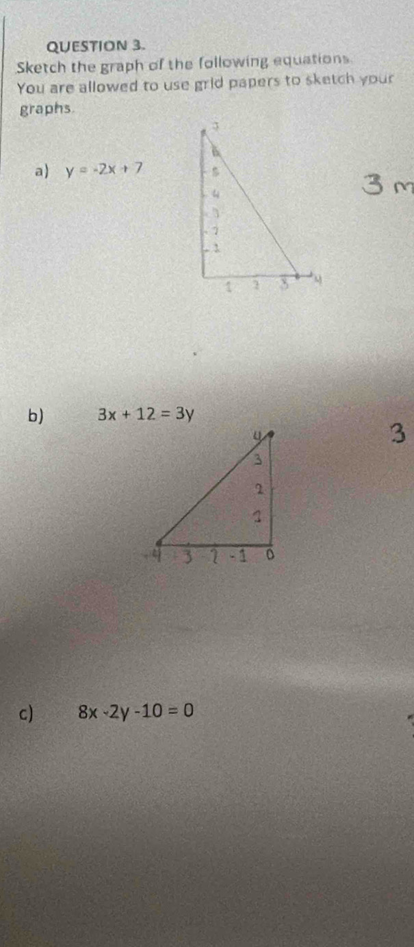 Sketch the graph of the following equations
You are allowed to use grid papers to sketch your
graphs.
a) y=-2x+7
b) 3x+12=3y
3
c) 8x-2y-10=0