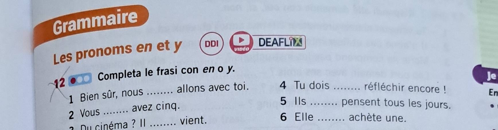 Grammaire 
Les pronoms en et y DDI 
DEAFLIN 
12● Completa le frasi con en o y. 
Je 
allons avec toi. 4 Tu dois _réfléchir encore ! 
1 Bien sûr, nous_ 
En 
2 Vous _avez cinq. 
5 Ils _pensent tous les jours. 
6 Elle _achète une. 
1. Du cinéma ? II_ 
vient.