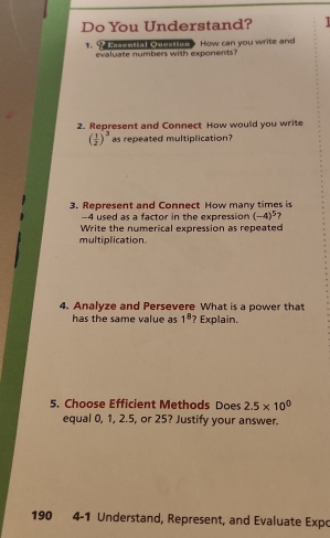 Do You Understand? 

1. 9 asental Oseston How can you write and 
evaluate numbers with exponents? 
2. Represent and Connect How would you write
( 1/2 )^3 as repeated multiplication? 
3. Represent and Connect How many times is
-4 used as a factor in the expression (-4)^5 ? 
Write the numerical expression as repeated 
multiplication. 
4. Analyze and Persevere What is a power that 
has the same value as 1^8 ? Explain. 
5. Choose Efficient Methods Does 2.5* 10^0
equal 0, 1, 2.5, or 25? Justify your answer. 
190 4-1 Understand, Represent, and Evaluate Expo