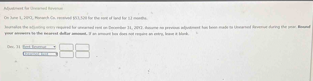 Adjustment for Unearned Revenue 
On June 1, 20Y2, Monarch Co. received $53,520 for the rent of land for 12 months. 
Journalize the adjusting entry required for unearned rent on December 31, 20Y2. Assume no previous adjustment has been made to Unearned Revenue during the year. Round 
your answers to the nearest dollar amount. If an amount box does not require an entry, leave it blank. 
Dec. 31 Rent Revenue 
Unearned Rent