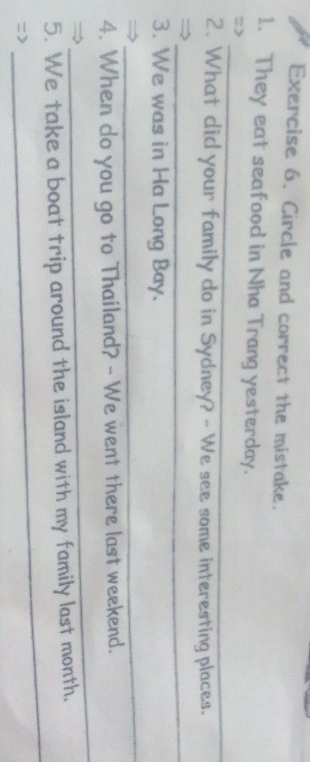 Circle and correct the mistake. 
1. They eat seafood in Nha Trang yesterday. 
_ 
=> 
_ 
2. What did your family do in Sydney? - We see some interesting places. 
_→ 
3. We was in Ha Long Bay. 
_ 
_ 
4. When do you go to Thailand? - We went there last weekend. 
_ 
5. We take a boat trip around the island with my family last month. 
=>