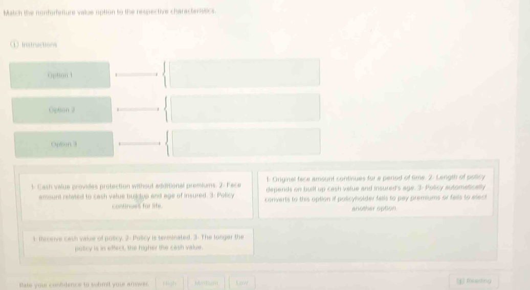 Match the nonforfeiture value option to the respective characteristics. 
① Instructions 
Option 1 
Option 2 
Option 3 
1: Original face amount continues for a period of time. 2: Length of policy 
1: Cash value provides protection without additional premiums. 2: Face depends on built up cash value and insured's age. 3- Policy autometically 
amount related to cash value bujk tup and age of insured. 3: Policy converts to this option if policyholder falls to pay premiums or falls to elect 
continues for life. another option 
1: feceive cash value of policy. 2- Policy is terminated. 3: The longer the 
policy is in effect, the higher the cash value. 
Rate your confidence to submit your answer. Nigh Meglum Lovi Reeding