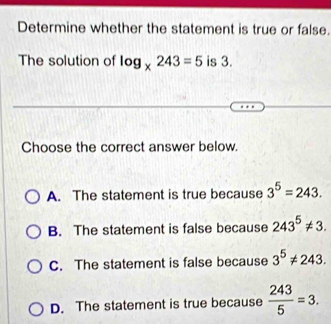 Determine whether the statement is true or false.
The solution of log _x243=5 is 3.
Choose the correct answer below.
A. The statement is true because 3^5=243.
B. The statement is false because 243^5!= 3.
C. The statement is false because 3^5!= 243.
D. The statement is true because  243/5 =3.