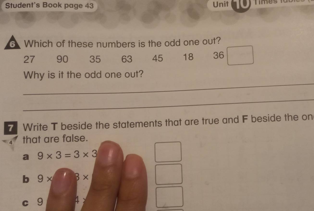 Student's Book page 43
Unit 1T0) Times füb
6 Which of these numbers is the odd one out?
27 90 35 63 45 18 36
_
Why is it the odd one out?
_
7 Write T beside the statements that are true and F beside the on
4 that are false.
a 9* 3=3* 3
b 9* B*
c 9
4