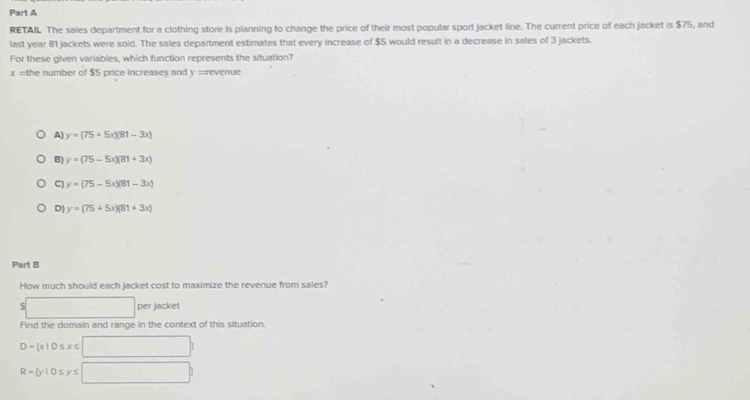 RETAIL. The sales department for a clothing store is planning to change the price of their most popular sport jacket line. The current price of each jacket is $75, and
last year 81 jackets were sold. The sales department estimates that every increase of $5 would result in a decrease in sales of 3 jackets.
For these given variables, which function represents the situation?
x = the number of $5 price increases and y = revenue
A) y=(75+5x)(81-3x)
B) y=(75-5x)(81+3x)
C) y=(75-5x)(81-3x)
D) y=(75+5x)(81+3x)
Part B
How much should each jacket cost to maximize the revenue from sales?
S per jacket
Find the domain and range in the context of this situation.
D= x|0≤ x≤
R= y|0≤ y≤