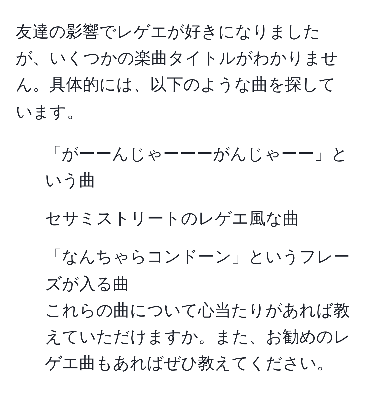 友達の影響でレゲエが好きになりましたが、いくつかの楽曲タイトルがわかりません。具体的には、以下のような曲を探しています。  
1. 「がーーんじゃーーーがんじゃーー」という曲  
2. セサミストリートのレゲエ風な曲  
3. 「なんちゃらコンドーン」というフレーズが入る曲  
これらの曲について心当たりがあれば教えていただけますか。また、お勧めのレゲエ曲もあればぜひ教えてください。