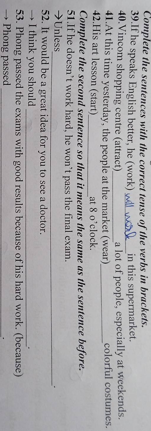 Complete the sentences with the correct tense of the verbs in brackets. 
39.If he speaks English better, he (work) _in this supermarket. 
40.Vincom shopping centre (attract)_ a lot of people, especially at weekends. 
41.At this time yesterday, the people at the market (wear)_ colorful costumes. 
42.His art lesson (start)_ at 8 o’clock. 
Complete the second sentence so that it means the same as the sentence before. 
51.If he doesn’t work hard, he won’t pass the final exam. 
→Unless 
_. 
52. It would be a great idea for you to see a doctor. 
→ I think you should_ 
. 
53. Phong passed the exams with good results because of his hard work. (because) 
→ Phong passed_ 
.