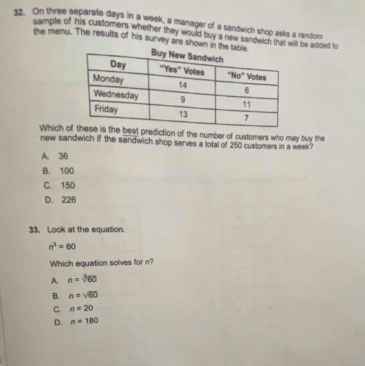 On three separate days in a week, a manager of a sandwich shop asks a random
sample of his customers whether they would buy a new sandwich that will be added to
the menu. The results of his survey are shown in the t
Which o prediction of the number of customers who may buy the
new sandwich if the sandwich shop serves a total of 250 customers in a week?
A. 36
B. 100
C. 150
D. 226
33. Look at the equation.
n^3=60
Which equation solves for n?
A. n=sqrt[3](60)
B. n=sqrt(60)
C. n=20
D. n=180