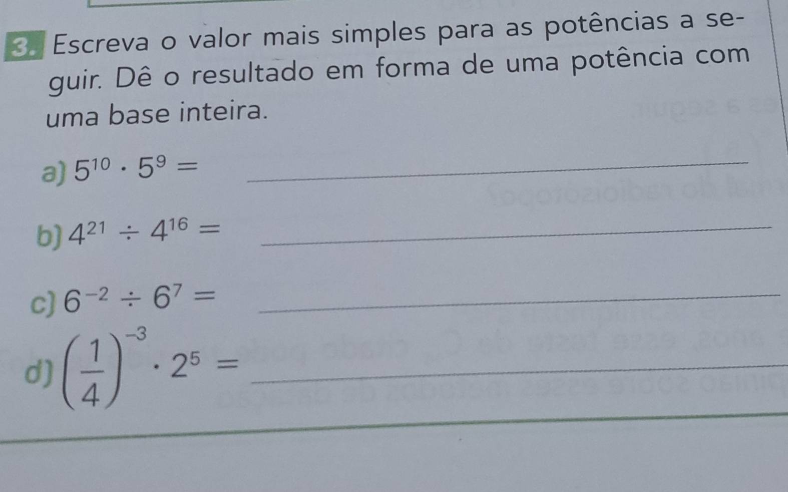 Escreva o valor mais simples para as potências a se- 
guir. Dê o resultado em forma de uma potência com 
uma base inteira. 
a) 5^(10)· 5^9=
_ 
b) 4^(21)/ 4^(16)=
_ 
c) 6^(-2)/ 6^7= _ 
_ 
d) ( 1/4 )^-3· 2^5= _