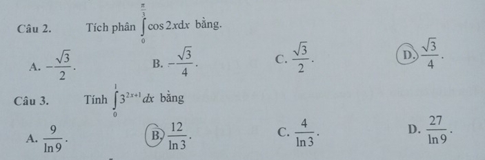 Tích phân ∈tlimits _0^((frac π)3)cos 2xdx bằng.
A. - sqrt(3)/2 . - sqrt(3)/4 . C.  sqrt(3)/2 . D.  sqrt(3)/4 . 
B.
Câu 3. Tính ∈tlimits _0^(13^2x+1)dx bằng
A.  9/ln 9 .  12/ln 3 .  4/ln 3 .  27/ln 9 . 
B,
C.
D.