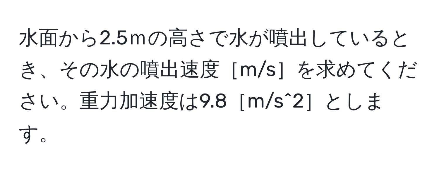 水面から2.5ｍの高さで水が噴出しているとき、その水の噴出速度［m/s］を求めてください。重力加速度は9.8［m/s^2］とします。