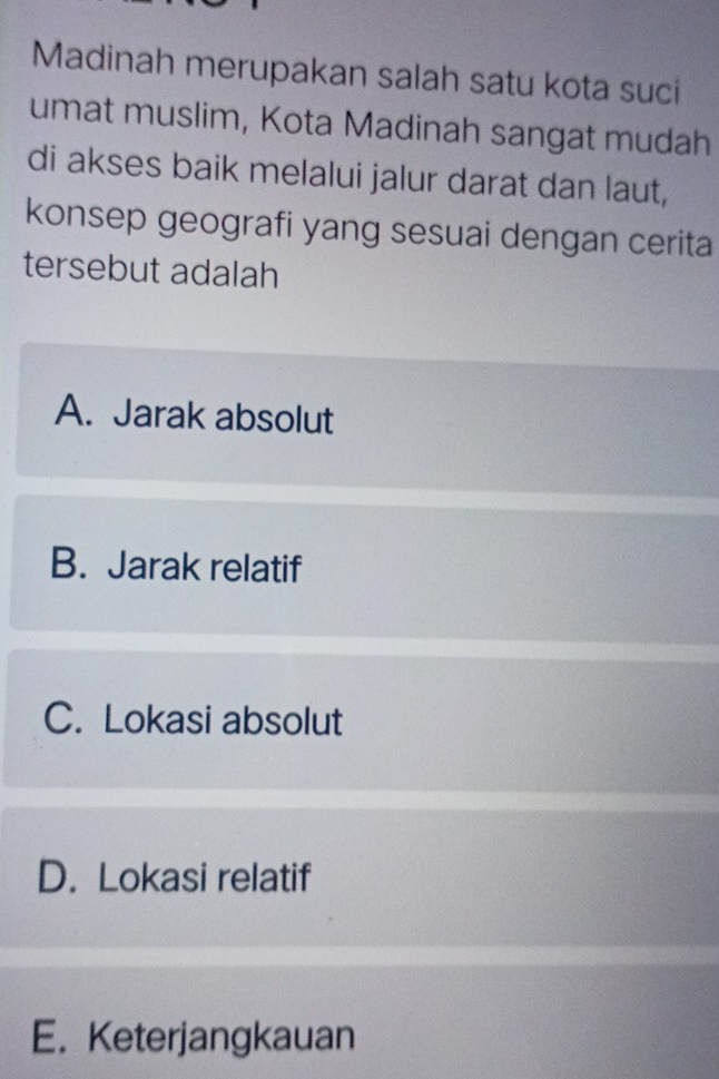 Madinah merupakan salah satu kota suci
umat muslim, Kota Madinah sangat mudah
di akses baik melalui jalur darat dan laut,
konsep geografi yang sesuai dengan cerita
tersebut adalah
A. Jarak absolut
B. Jarak relatif
C. Lokasi absolut
D. Lokasi relatif
E. Keterjangkauan