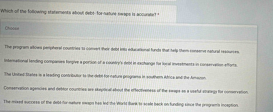 Which of the following statements about debt- for-nature swaps is accurate? *
Choose
The program allows peripheral countries to convert their debt into educational funds that help them conserve natural resources.
International lending companies forgive a portion of a country's debt in exchange for local investments in conservation efforts.
The United States is a leading contributor to the debt-for-nature programs in southern Africa and the Amazon.
Conservation agencies and debtor countries are skeptical about the effectiveness of the swaps as a useful strategy for conservation.
The mixed success of the debt-for-nature swaps has led the World Bank to scale back on funding since the program's inception.