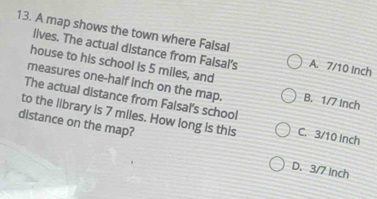 A map shows the town where Faisal A. 7/10 Inch
lives. The actual distance from Faisal’s
house to his school is 5 miles, and
measures one-half inch on the map.
The actual distance from Falsal's school
B. 1/7 Inch
to the library is 7 miles. How long is this
distance on the map?
C. 3/10 Inch
D. 3/7 Inch