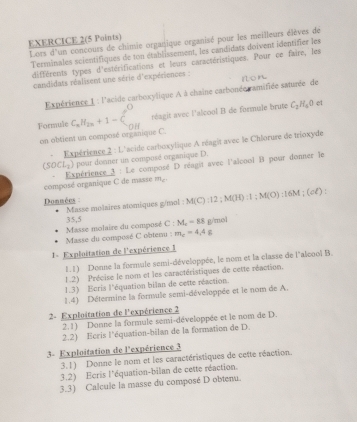 EXERCICE 2(5 Points)
Lors d'un concours de chimie organique organisé pour les meilleurs élèves de
Terminales scientifiques de ton établissement, les candidats doivent identifier les
différents types d'estérifications et leurs caractéristiques. Pour ce faire, les
candidats réalisent une série d'expériences :
Expérience 1 : l'acide carboxylique A à chaine carbonée ramifiée saturée de
Formule C_xH_2n+1-C_(nH)^O réagit avec l'alcool B de formule brute C_2H_4O
et
on obtient un composé organique C.
+  Expérience 2 : L'acide carboxylique A réagit avec le Chlorure de trioxyde
(SOCL_2) pour donner un composé organique D.
composé organique C de masse  Expérience 3 : Le composé D réagit avec l'alcool B pour donner le
m_c
Donmées Masse molaires atomiques g/mol : M(C):12:M(H):1:M(O):16M;(cl):
Masse du composé C obtenu : Masse molaire du composé 35,5 L : M_c=88 g/mol
m_c=4.4g
1= Exploitation de l'expérience 1
1.1) Donne la formule semi-développée, le nom et la classe de l'alcool B.
1.2) Précise le nom et les caractéristiques de cette réaction.
1.3) Ecris l'équation bilan de cette réaction.
1.4) Détermine la formule semi-développée et le nom de A.
2- Exploitation de l'expérience 2
2.1) Donne la formule semi-développée et le nom de D.
2.2) Ecris l'équation-bilan de la formation de D.
3- Exploitation de l'expérience 3
3.1) Donne le nom et les caractéristiques de cette réaction.
3.2) Ecris l'équation-bilan de cette réaction.
3.3) Calcule la masse du composé D obtenu.