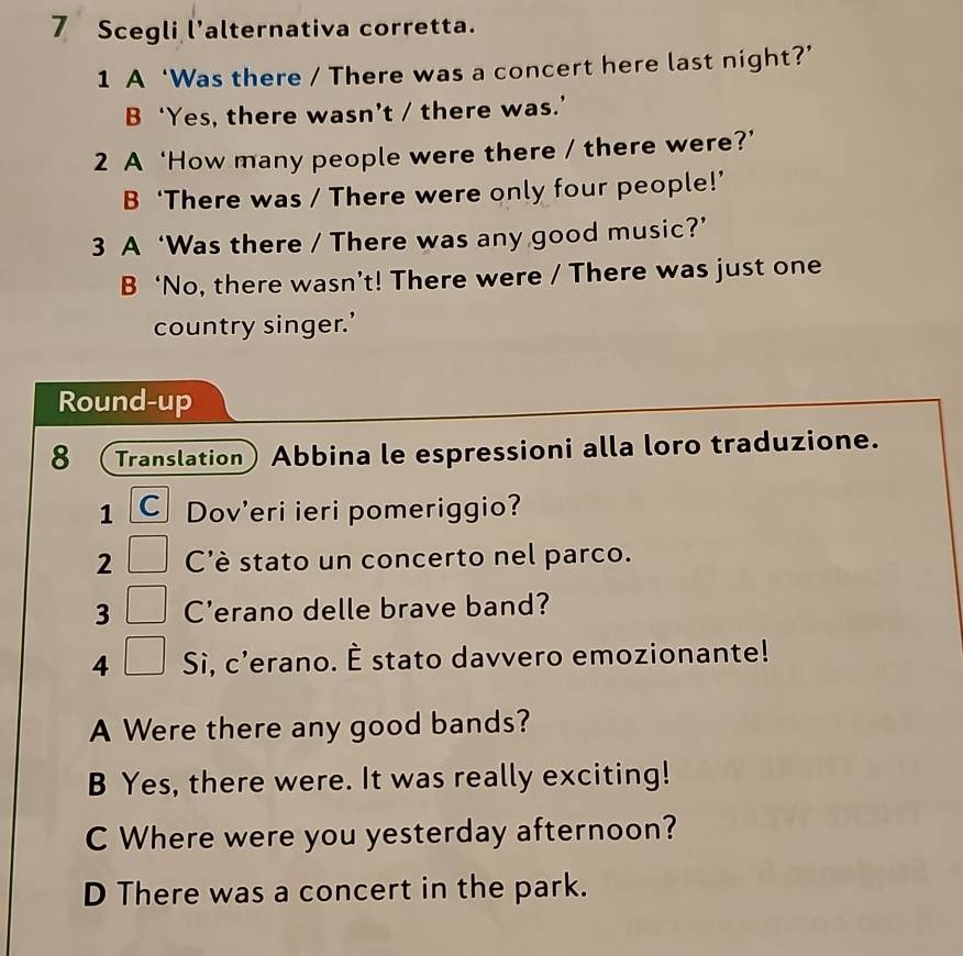 Scegli l’alternativa corretta.
1 A ‘Was there / There was a concert here last night?’
B‘Yes, there wasn’t / there was.’
2 A ‘How many people were there / there were?’
B ‘There was / There were only four people!’
3 A ‘Was there / There was any good music?’
B ‘No, there wasn’t! There were / There was just one
country singer.’
Round-up
8 Translation Abbina le espressioni alla loro traduzione.
1 C Dov'eri ieri pomeriggio?
2 C'è stato un concerto nel parco.
3 C'erano delle brave band?
4 Sì, c'erano. È stato davvero emozionante!
A Were there any good bands?
B Yes, there were. It was really exciting!
C Where were you yesterday afternoon?
D There was a concert in the park.