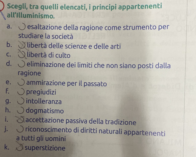 Scegli, tra quelli elencati, i principi appartenenti 
all'Illuminismo. 
a. esaltazione della ragione come strumento per 
studiare la società 
b. libertà delle scienze e delle arti 
C. libertà di culto 
d. eliminazione dei limiti che non siano posti dalla 
ragione 
e. ammirazione per il passato 
f. pregiudizi 
g. intolleranza 
h. dogmatismo 
i. accettazione passiva della tradizione 
j. riconoscimento di diritti naturali appartenenti 
a tutti gli uomini 
k. superstizione