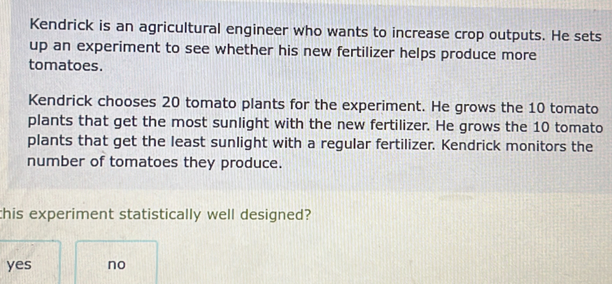 Kendrick is an agricultural engineer who wants to increase crop outputs. He sets
up an experiment to see whether his new fertilizer helps produce more
tomatoes.
Kendrick chooses 20 tomato plants for the experiment. He grows the 10 tomato
plants that get the most sunlight with the new fertilizer. He grows the 10 tomato
plants that get the least sunlight with a regular fertilizer. Kendrick monitors the
number of tomatoes they produce.
this experiment statistically well designed?
yes no