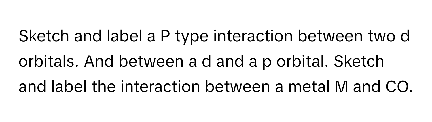 Sketch and label a P type interaction between two d orbitals. And between a d and a p orbital. Sketch and label the interaction between a metal M and CO.