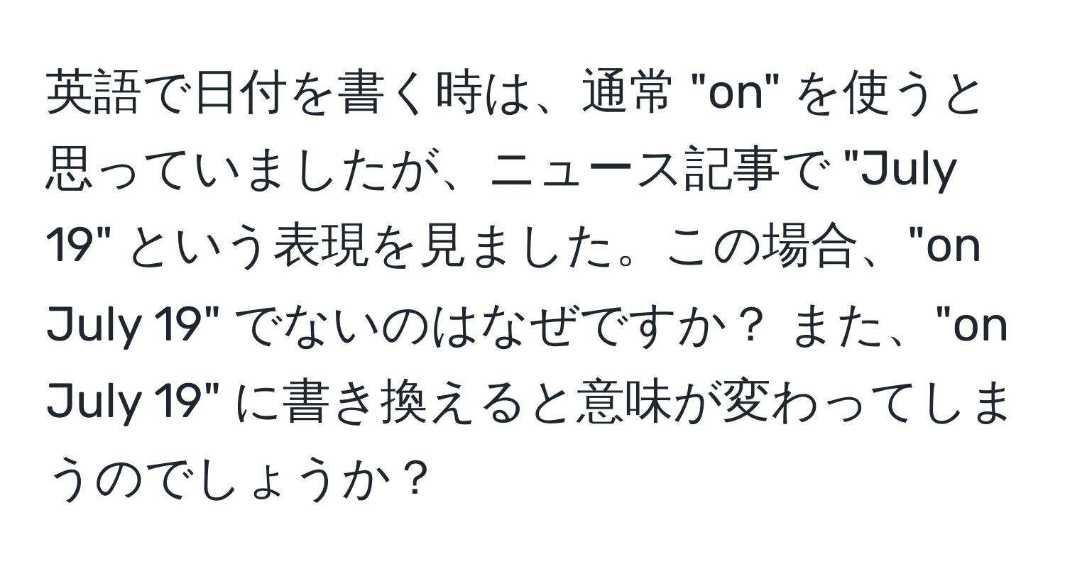 英語で日付を書く時は、通常 "on" を使うと思っていましたが、ニュース記事で "July 19" という表現を見ました。この場合、"on July 19" でないのはなぜですか？ また、"on July 19" に書き換えると意味が変わってしまうのでしょうか？