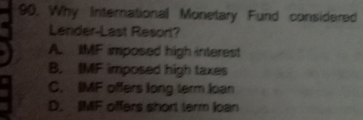 90, Why International Monetary Fund considered
Lender Last Resort?
A. IMF imposed high interest
B. IMF imposed high taxes
C. IMF offers long term loan
D. IMF offers short term loan