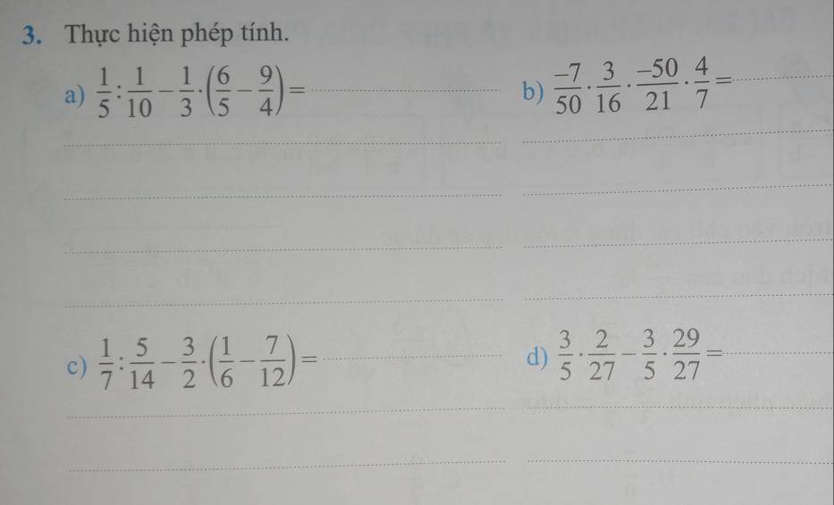 Thực hiện phép tính. 
a)  1/5 : 1/10 - 1/3 · ( 6/5 - 9/4 )= _ 
b)  (-7)/50 ·  3/16 ·  (-50)/21 ·  4/7 = _ 
_ 
_ 
_ 
_ 
_ 
_ 
_ 
_ 
c)  1/7 : 5/14 - 3/2 · ( 1/6 - 7/12 )= _ 
d)  3/5 ·  2/27 - 3/5 ·  29/27 = _ 
_ 
_ 
__