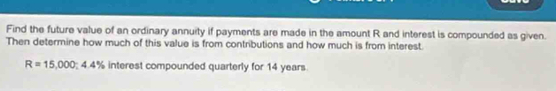 Find the future value of an ordinary annuity if payments are made in the amount R and interest is compounded as given. 
Then determine how much of this value is from contributions and how much is from interest.
R=15,000; 4.4% interest compounded quarterly for 14 years.