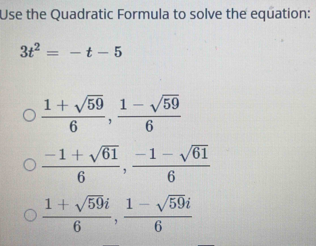 Use the Quadratic Formula to solve the equation:
3t^2=-t-5
 (1+sqrt(59))/6 ,  (1-sqrt(59))/6 
 (-1+sqrt(61))/6 ,  (-1-sqrt(61))/6 
 (1+sqrt(59)i)/6 ,  (1-sqrt(59)i)/6 