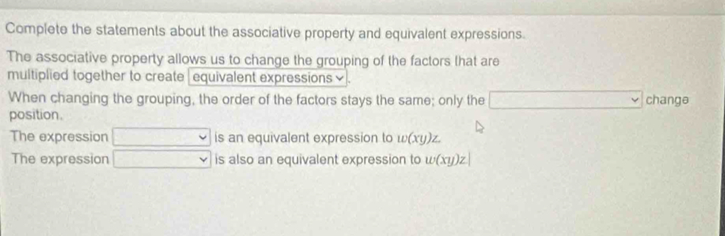 Complete the statements about the associative property and equivalent expressions. 
The associative property allows us to change the grouping of the factors that are 
multiplied together to create | equivalent expressions . 
When changing the grouping, the order of the factors stays the same; only the change 
position. 
The expression v is an equivalent expression to w(xy)z. 
The expression^- is also an equivalent expression to w(xy)z|