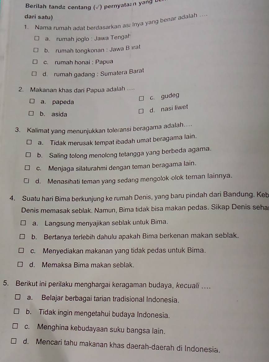 Berilah tanda centang (√) pernyataan yang be
dari satu)
1. Nama rumah adat berdasarkan as: Inya yang benar adalah ...
a. rumah joglo : Jawa Tengah
b. rumah tongkonan : Jawa Bırat
c. rumah honai : Papua
d. rumah gadang : Sumatera Barat
2. Makanan khas dari Papua adalah ..
c. gudeg
a. papeda
d. nasi liwet
b. asida
3. Kalimat yang menunjukkan toleransi beragama adalah…
a. Tidak merusak tempat ibadah umat beragama lain.
b. Saling tolong menolong tetangga yang berbeda agama.
c. Menjaga silaturahmi dengan teman beragama lain.
d. Menasihati teman yang sedang mengolok-olok teman lainnya.
4. Suatu hari Bima berkunjung ke rumah Denis, yang baru pindah dari Bandung. Keb
Denis memasak seblak. Namun, Bima tidak bisa makan pedas. Sikap Denis seha
a. Langsung menyajikan seblak untuk Bima.
b. Bertanya terlebih dahulu apakah Bima berkenan makan seblak.
c. Menyediakan makanan yang tidak pedas untuk Bima.
d. Memaksa Bima makan seblak.
5. Berikut ini perilaku menghargai keragaman budaya, kecuali …
a. Belajar berbagai tarian tradisional Indonesia.
b. Tidak ingin mengetahui budaya Indonesia.
c. Menghina kebudayaan suku bangsa lain.
d. Mencari tahu makanan khas daerah-daerah di Indonesia.