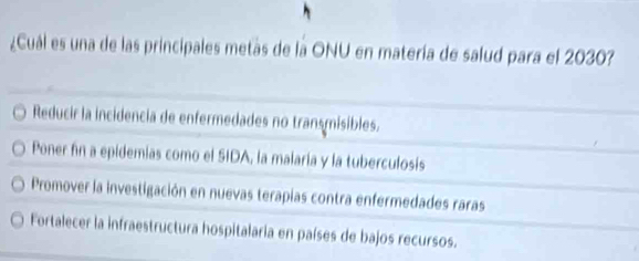 ¿Cuál es una de las principales metas de la ONU en matería de salud para el 2030?
Reducir la incidencia de enfermedades no transmisibles.
Poner fn a epidemias como el SIDA, la malaría y la tuberculosis
Promover la investigación en nuevas terapias contra enfermedades raras
Fortalecer la infraestructura hospitalaria en países de bajos recursos.