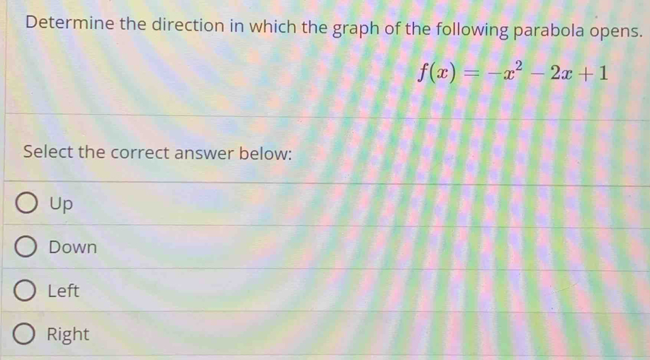 Determine the direction in which the graph of the following parabola opens.
f(x)=-x^2-2x+1
Select the correct answer below:
Up
Down
Left
Right