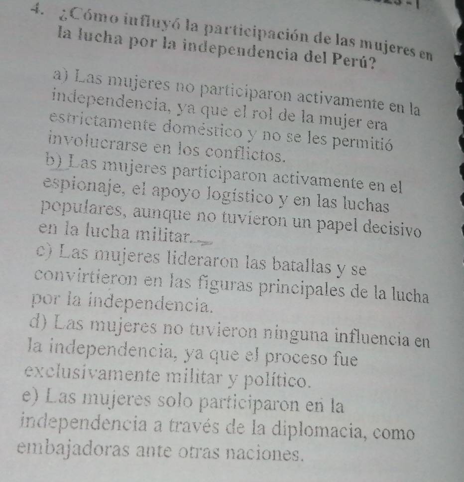 ¿Cómo influyó la participación de las mujeres en
la lucha por la independencia del Perú?
a) Las mujeres no participaron activamente en la
independencia, ya que el rol de la mujer era
estrictamente doméstico y no se les permitió
involucrarse en los conflictos.
b) Las mújères participaron activamente en el
espionaje, el apoyo logístico y en las luchas
populares, aunque no tuvieron un papel decisivo
en la lucha militar.
c) Las mujeres lideraron las batallas y se
convirtieron en las fíguras principales de la lucha
por la independencia.
d) Las mujeres no tuvieron nínguna influencia en
la independencia, ya que el proceso fue
exclusivamente militar y político.
e) Las mujeres solo participaron en la
independencia a través de la diplomacia, como
embajadoras ante otras naciones.