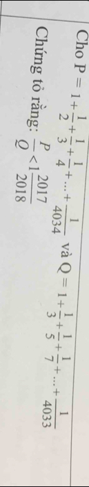 Cho P=1+ 1/2 + 1/3 + 1/4 +...+ 1/4034  và Q=1+ 1/3 + 1/5 + 1/7 +...+ 1/4033 
Chứng tỏ rằng:  P/Q <1 2017/2018 