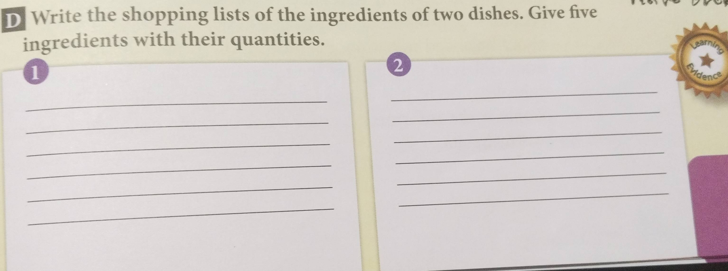 Write the shopping lists of the ingredients of two dishes. Give five 
ingredients with their quantities. 
1 
2 
idence 
_ 
_ 
_ 
_ 
_ 
_ 
_ 
_ 
_ 
_ 
_ 
_