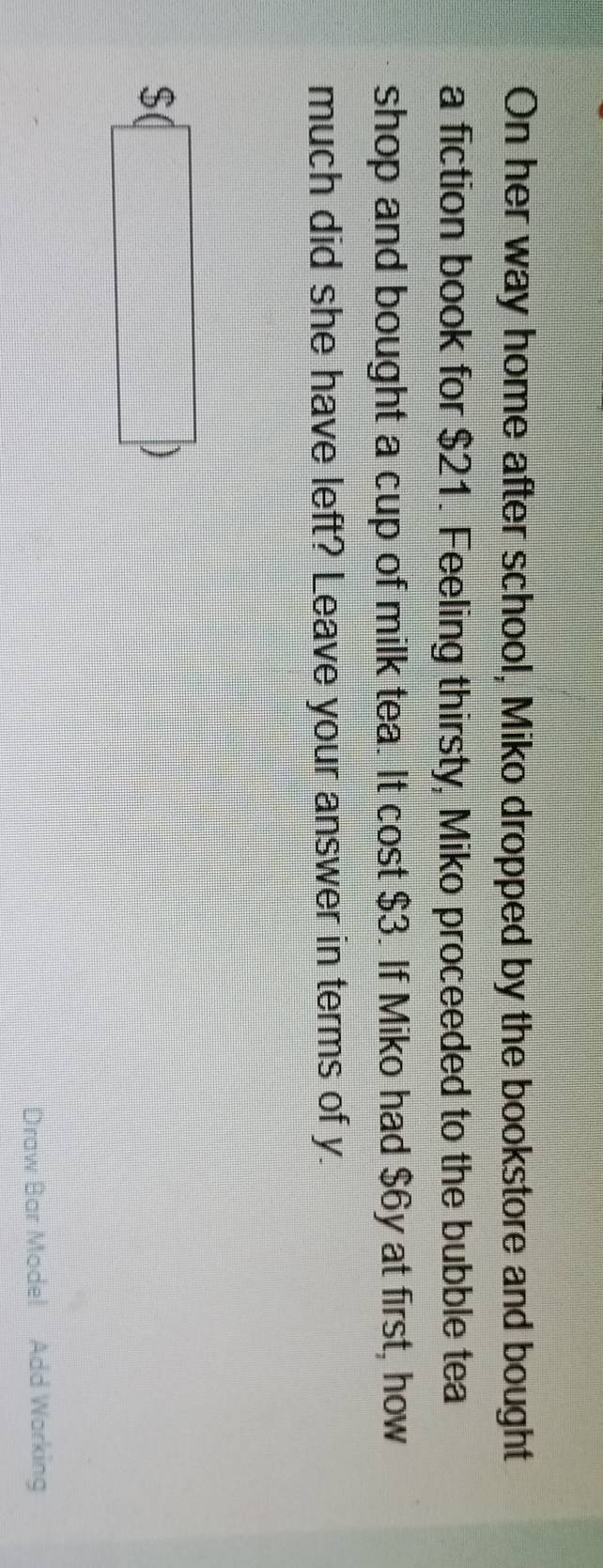 On her way home after school, Miko dropped by the bookstore and bought 
a fiction book for $21. Feeling thirsty, Miko proceeded to the bubble tea 
shop and bought a cup of milk tea. It cost $3. If Miko had $6y at first, how 
much did she have left? Leave your answer in terms of y.
$(□ )
Draw Bar Mode! Add Warking