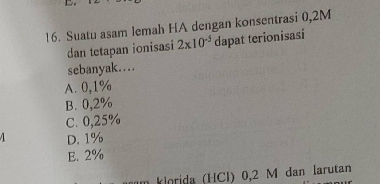 Suatu asam lemah HA dengan konsentrasi 0,2M
dan tetapan ionisasi 2* 10^(-5) dapat terionisasi
sebanyak…
A. 0,1%
B. 0,2%
C. 0,25%
D. 1%
E. 2%
klorida (HCl) 0,2 M dan larutan