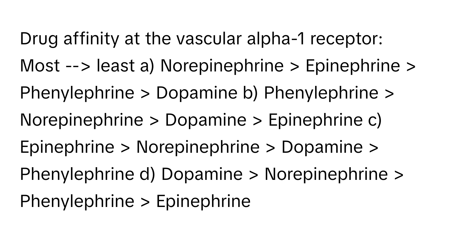 Drug affinity at the vascular alpha-1 receptor:

Most --> least  a) Norepinephrine > Epinephrine > Phenylephrine > Dopamine b) Phenylephrine > Norepinephrine > Dopamine > Epinephrine c) Epinephrine > Norepinephrine > Dopamine > Phenylephrine d) Dopamine > Norepinephrine > Phenylephrine > Epinephrine