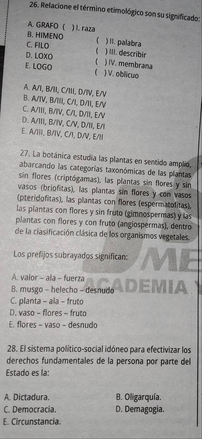 Relacione el término etimológico son su significado:
A. GRAFO ( ) l. raza
B. HIMENO ( ) II. palabra
C. FILO ) III. describir
D. LOXO ) IV. membrana

E. LOGO ) V. oblicuo
(
A. A/I, B/II, C/III, D/IV, E/V
B. A/IV, B/III, C/I, D/II, E/V
C. A/III, B/IV, C/I, D/II, E/V
D. A/III, B/IV, C/V, D/II, E/I
E. A/III, B/IV, C/I, D/V, E/II
27. La botánica estudia las plantas en sentido amplio,
abarcando las categorías taxonómicas de las plantas
sin flores (criptógamas), las plantas sin flores y sin
vasos (briofitas), las plantas sin flores y con vasos
(pteridofitas), las plantas con flores (espermatofitas),
las plantas con flores y sin fruto (gimnospermas) y las
plantas con flores y con fruto (angiospermas), dentro
de la clasificación clásica de los organismos vegetales.
Los prefijos subrayados significan:
A. valor - ala - fuerza
B. musgo - helecho - desnudo
C. planta - ala - fruto
D. vaso - flores - fruto
E. flores - vaso - desnudo
28. El sistema político-social idóneo para efectivizar los
derechos fundamentales de la persona por parte del
Estado es la:
A. Dictadura. B. Oligarquía.
C. Democracia. D. Demagogia.
E. Circunstancia.