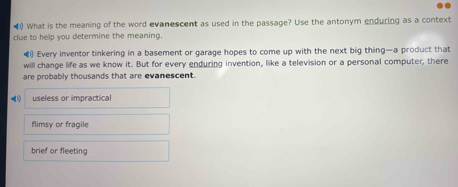 ()) What is the meaning of the word evanescent as used in the passage? Use the antonym enduring as a context
clue to help you determine the meaning.
)) Every inventor tinkering in a basement or garage hopes to come up with the next big thing—a product that
will change life as we know it. But for every enduring invention, like a television or a personal computer, there
are probably thousands that are evanescent.
useless or impractical
flimsy or fragile
brief or fleeting