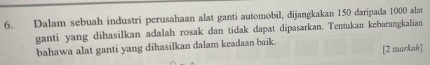 Dalam sebuah industri perusahaan alat ganti automobil, dijangkakan 150 daripada 1000 alat 
ganti yang dihasilkan adalah rosak dan tidak dapat dipasarkan. Tentukan kebarangkalian 
bahawa alat ganti yang dihasilkan dalam keadaan baik. 
[2 markah]