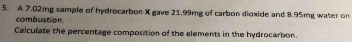 A 7.02mg sample of hydrocarbon X gave 21.99mg of carbon dioxide and 8.95mg water on 
combustion. 
Calculate the percentage composition of the elements in the hydrocarbon.