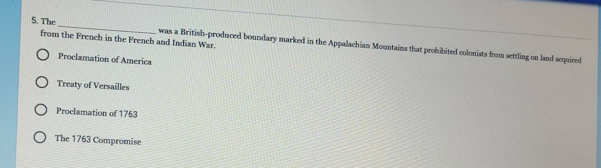 from the French in the French and Indian War.
5. The_ was a British-produced boundary marked in the Appalachian Mountains that prohibited colonists from settling on land acquired
Proclamation of America
Treaty of Versailles
Proclamation of 1763
The 1763 Compromise