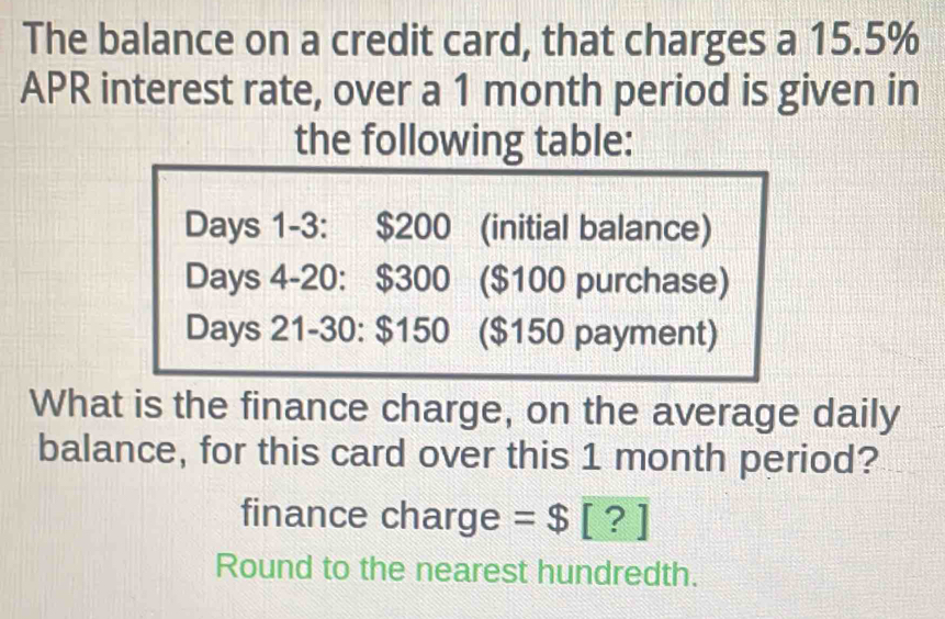 The balance on a credit card, that charges a 15.5%
APR interest rate, over a 1 month period is given in 
the following table:
Days 1 -3: $200 (initial balance)
Days 4 -20: $300 ($100 purchase)
Days 21 -30: $150 ($150 payment) 
What is the finance charge, on the average daily 
balance, for this card over this 1 month period? 
finance charge =$ [? ] 
Round to the nearest hundredth.