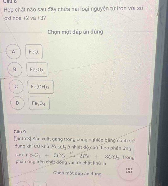 Cau 8
Hợp chất nào sau đây chứa hai loại nguyên tứ iron với số
oxi hoá +2v à +3 3?
Chọn một đáp án đúng
A FeO.
B Fe_2O_3.
C Fe(OH)_3.
D Fe_3O_4. 
Câu 9
][|info:8] Sản xuất gang trong công nghiệp băng cách sử
dụng khí CO khử Fe_2O_3 ở nhiệt độ cao theo phản ứng
sau: Fe_2O_3+3COxrightarrow t°2Fe+3CO_2. Trong
phản ứng trên chất đóng vai trò chất khứ là
Chọn một đáp án đúng