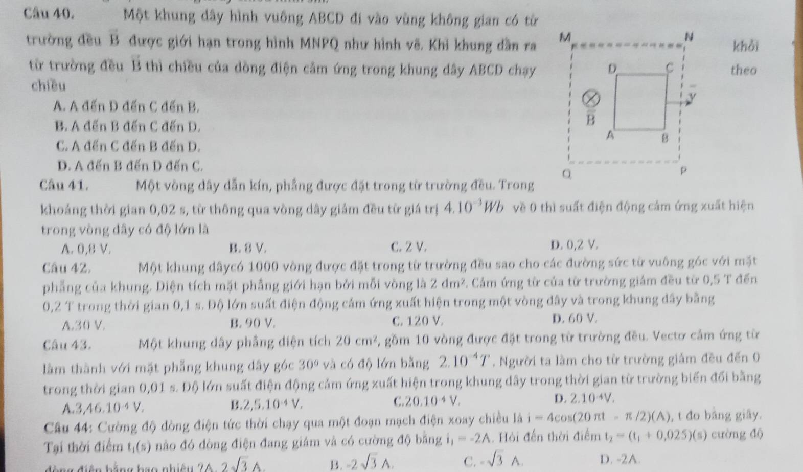 Một khung dây hình vuông ABCD đi vào vùng không gian có từ
trường đều overline B được giới hạn trong hình MNPQ như hình vẽ. Khi khung dẫn ra
khỏi
từ trường đều B thì chiều của dòng điện cảm ứng trong khung dây ABCD chạytheo
chiều
A. A đến D đến C đến B.
B. A đến B đến C đến D.
C. A đến C đến B đến D.
D. A đến B đến D đến C.
Câu 41. Một vòng dây dẫn kín, phẳng được đặt trong từ trường đều. Trong
khoảng thời gian 0,02 s, từ thông qua vòng dây giám đều từ giá trị 4.10^(-3)Wb về 0 thì suất điện động cảm ứng xuất hiện
trong vòng đây có độ lớn là
A. 0,8 V. B. 8 V. C. 2 V. D. 0,2 V.
Câu 42. Một khung dâycó 1000 vòng được đặt trong từ trường đều sao cho các đường sức từ vuông góc với mặt
phẳng của khung. Diện tích mặt phẳng giới hạn bởi mỗi vòng là 2dm^2 : Cảm ứng từ của từ trường giám đều từ 0,5 T đến
0,2 T trong thời gian 0,1 s. Độ lớn suất điện động cảm ứng xuất hiện trong một vòng dây và trong khung đây bằng
A.30 V. B. 90 V. C. 120 V. D. 60 V.
Câu 43. Một khung dây phẳng diện tích 20cm^2 2, gồm 10 vòng được đặt trong từ trường đều. Vectơ cảm ứng từ
làm thành với mặt phẳng khung dây góc 30° và có độ lớn bằng 2.10^(-4)T. Người ta làm cho từ trường giảm đều đến 0
trong thời gian 0,01 s. Độ lớn suất điện động cảm ứng xuất hiện trong khung dây trong thời gian từ trường biến đổi bằng
A.3,46.10·4 V.
B. 2,5.10^(-4)V,
C. 20.10^(-4)V. D. 2.10^(-4)V.
Câu 44: Cường độ đòng điện tức thời chạy qua một đoạn mạch điện xoay chiều là i=4cos (20π t-π /2)(A) , t đo bảng giãy.
Tại thời điểm t_1(s) nào đó đòng điện đang giám và có cường độ bằng i_1=-2A Hỏi đến thời điểm t_2=(t_1+0,025)(s) cường độ
*   đ iệ n hằng b ao nhiệ u 2A-2sqrt(3)A B. -2sqrt(3)A. C. -sqrt(3)wedge .
D. -2A.