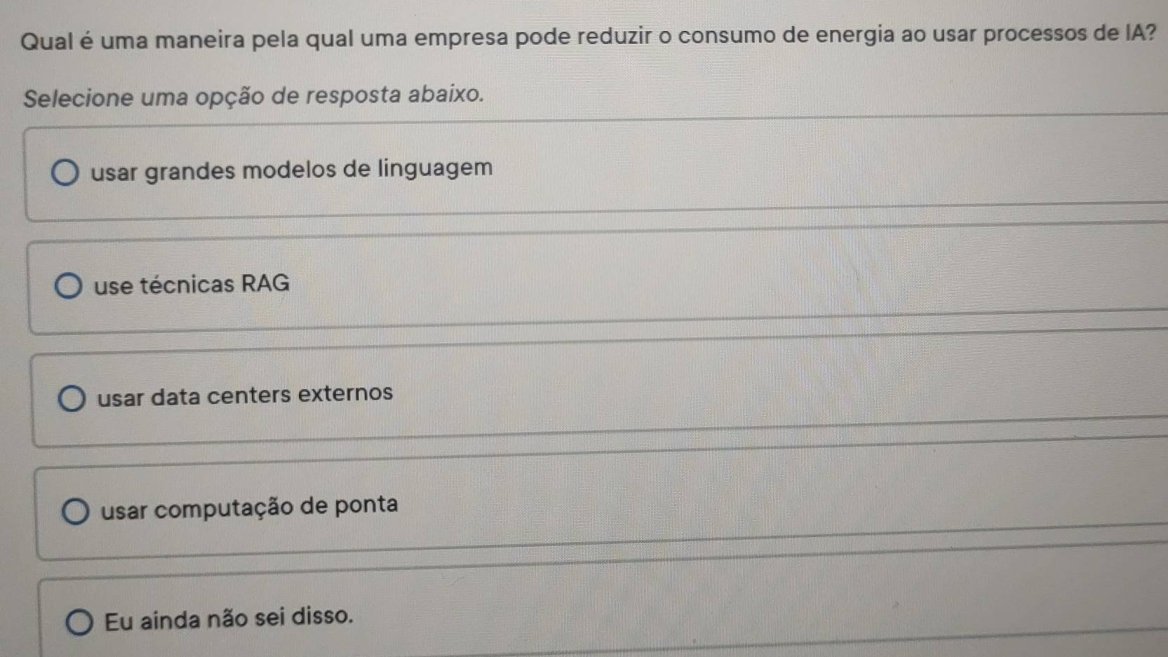 Qual é uma maneira pela qual uma empresa pode reduzir o consumo de energia ao usar processos de IA?
Selecione uma opção de resposta abaixo.
usar grandes modelos de linguagem
use técnicas RAG
usar data centers externos
usar computação de ponta
Eu ainda não sei disso.